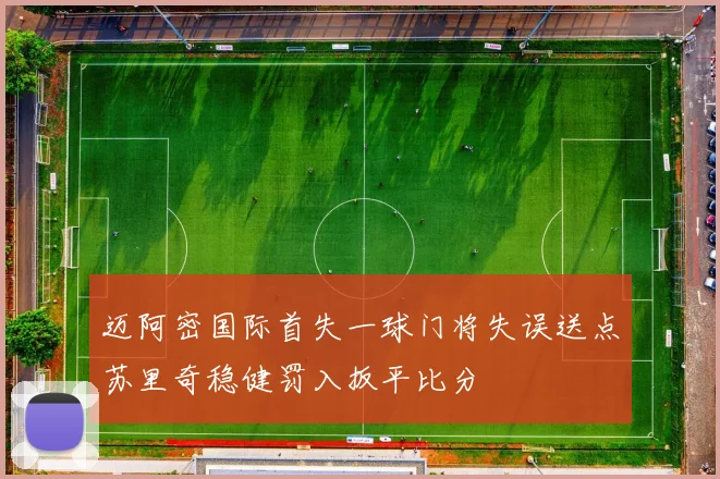 迈阿密国际首失一球门将失误送点苏里奇稳健罚入扳平比分