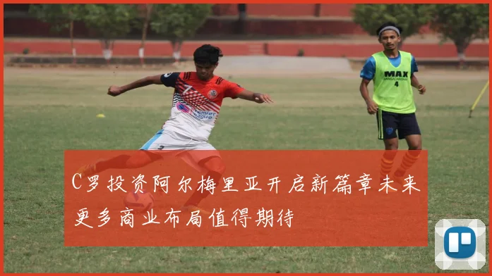 C罗投资阿尔梅里亚开启新篇章未来更多商业布局值得期待