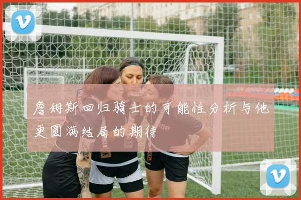 詹姆斯回归骑士的可能性分析与他更圆满结局的期待