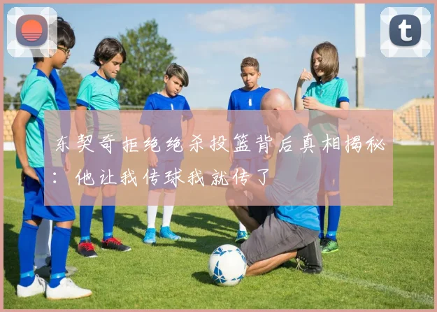东契奇拒绝绝杀投篮背后真相揭秘：他让我传球我就传了