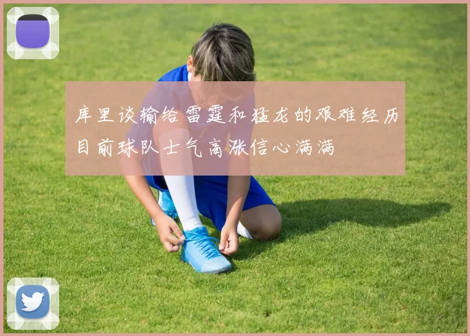 库里谈输给雷霆和猛龙的艰难经历目前球队士气高涨信心满满