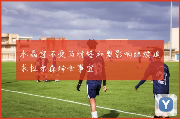 水晶宫不受马特塔加盟影响继续追求拉尔森转会事宜