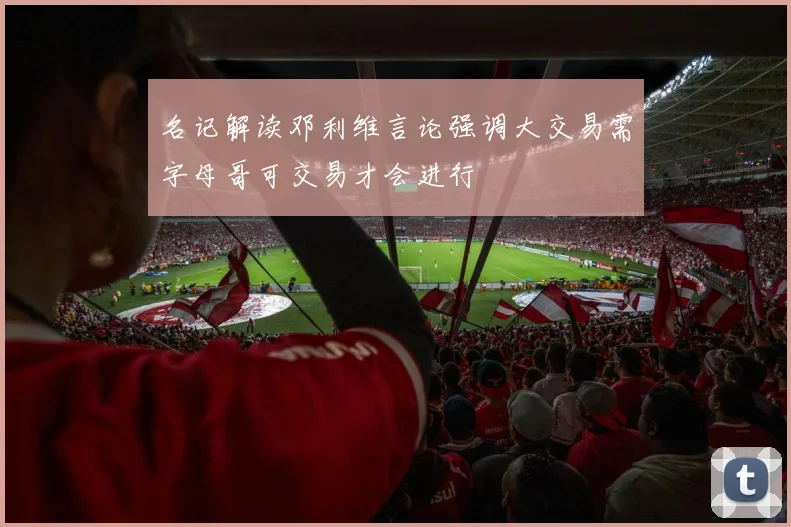 名记解读邓利维言论强调大交易需字母哥可交易才会进行
