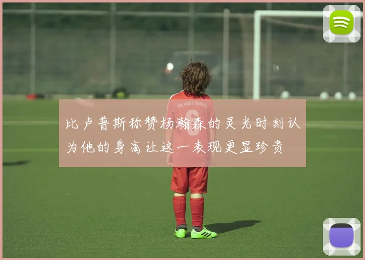 比卢普斯称赞杨瀚森的灵光时刻认为他的身高让这一表现更显珍贵