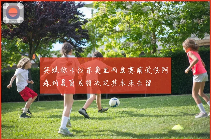 英媒称卡拉菲奥里两度赛前受伤阿森纳夏窗或将决定其未来去留