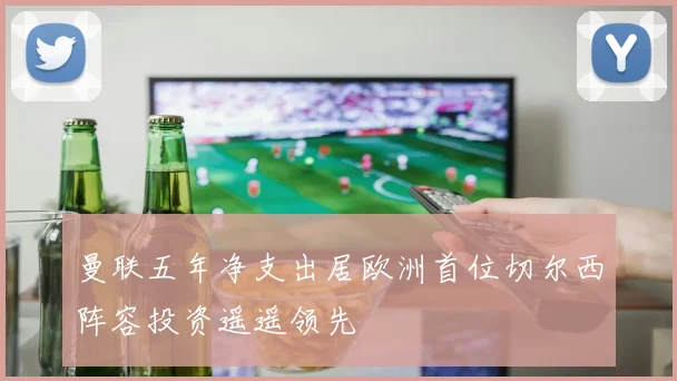 曼联五年净支出居欧洲首位切尔西阵容投资遥遥领先