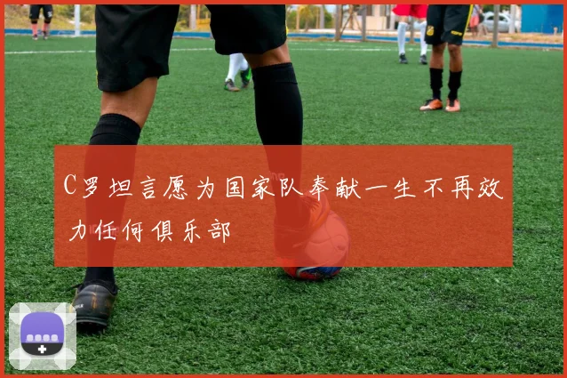 C罗坦言愿为国家队奉献一生不再效力任何俱乐部