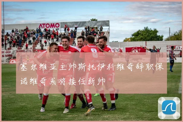 塞尔维亚主帅斯托伊科维奇辞职保诺维奇或将接任新帅