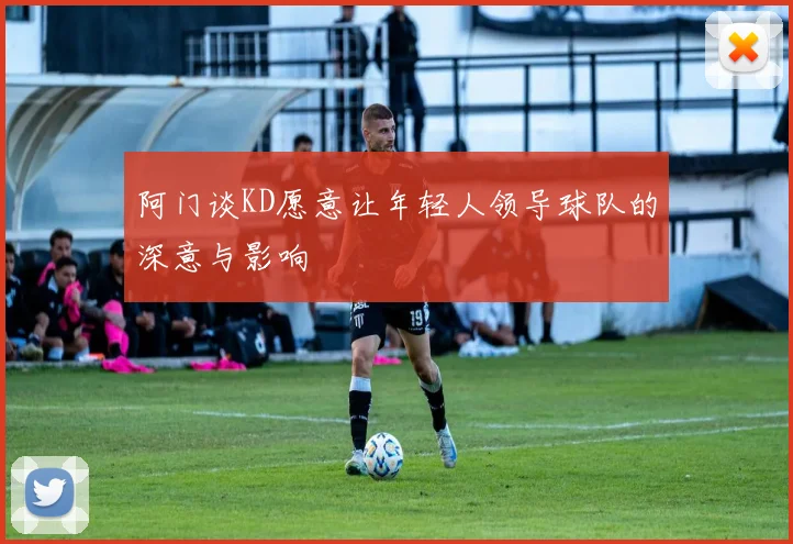 阿门谈KD愿意让年轻人领导球队的深意与影响