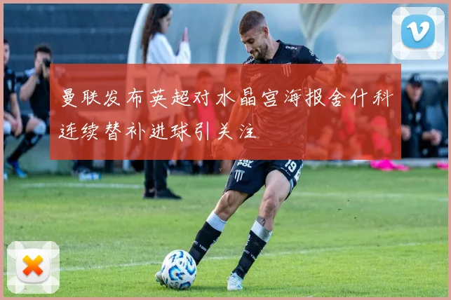 曼联发布英超对水晶宫海报舍什科连续替补进球引关注