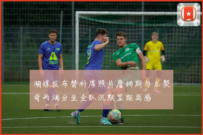 湖媒发布替补席照片詹姆斯与东契奇两端分坐全队沉默显距离感