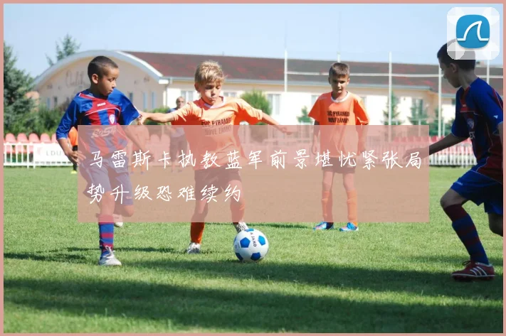 马雷斯卡执教蓝军前景堪忧紧张局势升级恐难续约