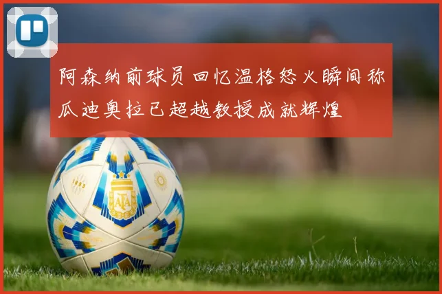 阿森纳前球员回忆温格怒火瞬间称瓜迪奥拉已超越教授成就辉煌