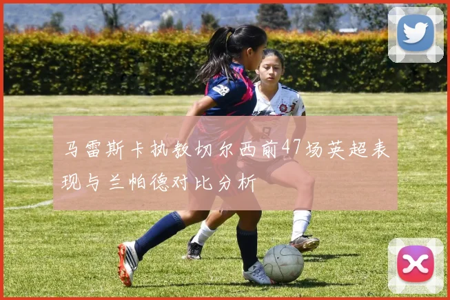 马雷斯卡执教切尔西前47场英超表现与兰帕德对比分析