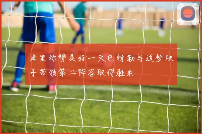 库里称赞美好一天巴特勒与追梦联手带领第二阵容取得胜利