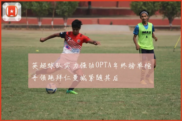英超球队实力强劲OPTA年终榜单枪手领跑拜仁曼城紧随其后