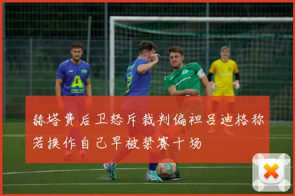 赫塔费后卫怒斥裁判偏袒吕迪格称若换作自己早被禁赛十场