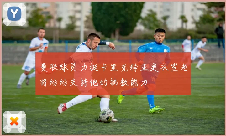 曼联球员力挺卡里克转正更衣室老将纷纷支持他的执教能力
