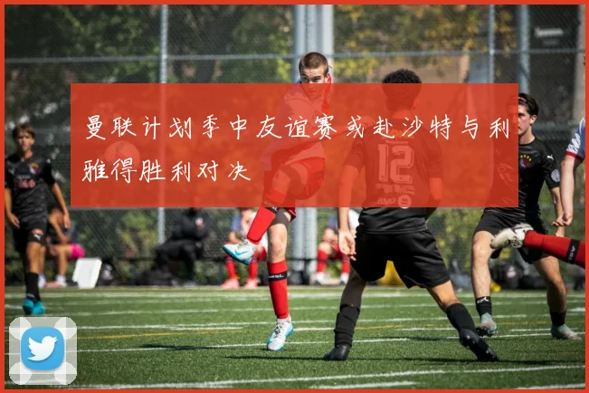 曼联计划季中友谊赛或赴沙特与利雅得胜利对决