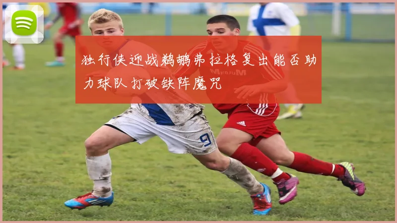 独行侠迎战鹈鹕弗拉格复出能否助力球队打破缺阵魔咒