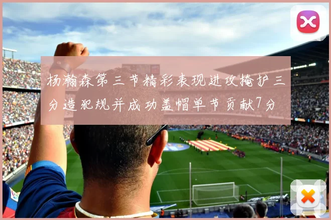 杨瀚森第三节精彩表现进攻掩护三分造犯规并成功盖帽单节贡献7分