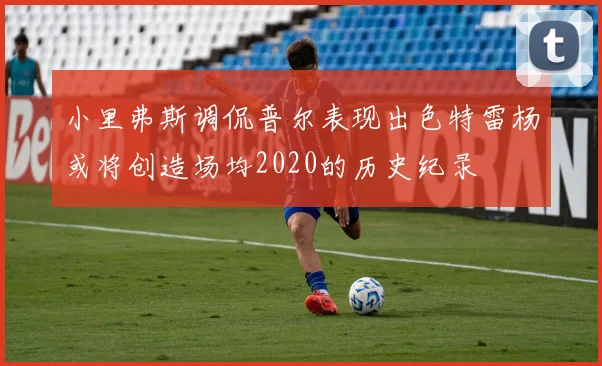 小里弗斯调侃普尔表现出色特雷杨或将创造场均2020的历史纪录