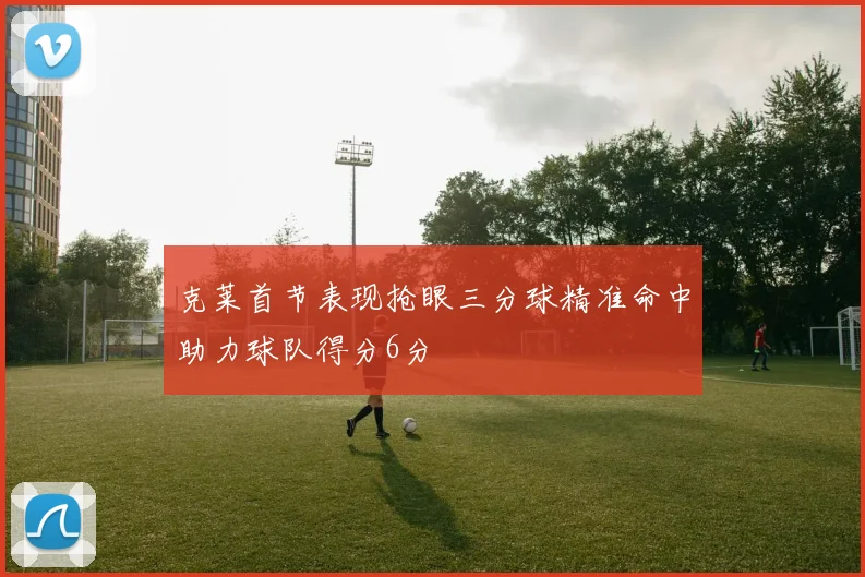 克莱首节表现抢眼三分球精准命中助力球队得分6分