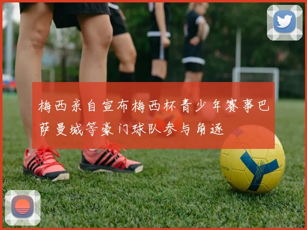 梅西亲自宣布梅西杯青少年赛事巴萨曼城等豪门球队参与角逐