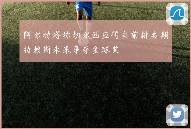 阿尔特塔称切尔西应得当前排名期待赖斯未来争夺金球奖