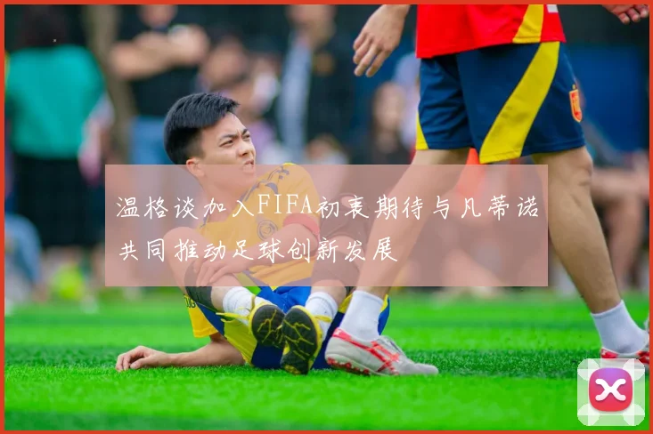 温格谈加入FIFA初衷期待与凡蒂诺共同推动足球创新发展