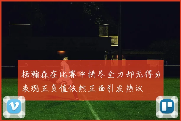 杨瀚森在比赛中拼尽全力却无得分表现正负值依然正面引发热议