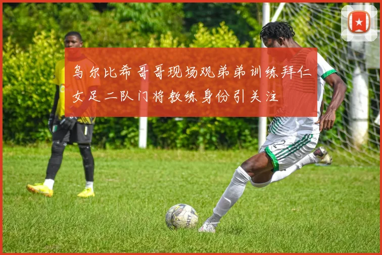 乌尔比希哥哥现场观弟弟训练拜仁女足二队门将教练身份引关注