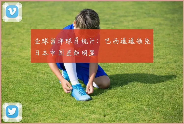 全球留洋球员统计：巴西遥遥领先日本中国差距明显