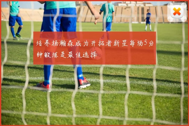 培养杨瀚森成为开拓者新星每场5分钟锻炼是最佳选择