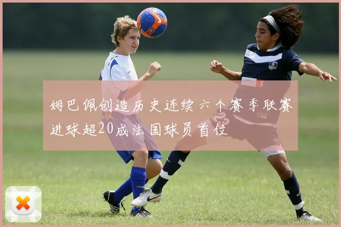 姆巴佩创造历史连续六个赛季联赛进球超20成法国球员首位