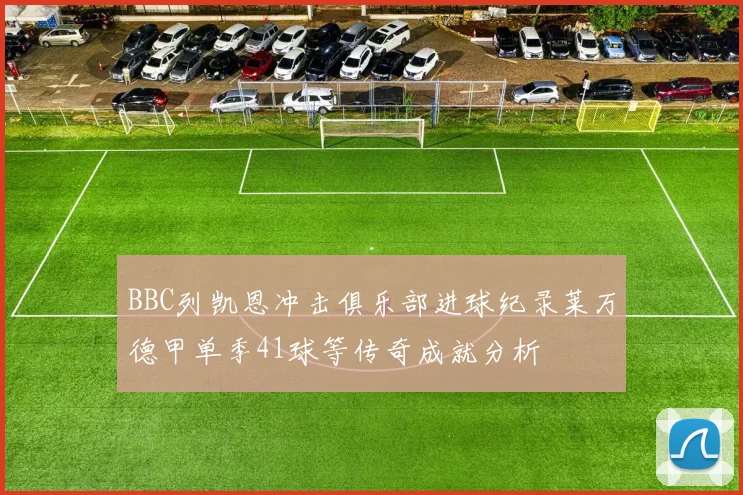 BBC列凯恩冲击俱乐部进球纪录莱万德甲单季41球等传奇成就分析