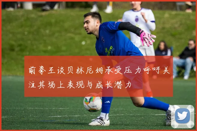 前拳王谈贝林厄姆承受压力呼吁关注其场上表现与成长潜力